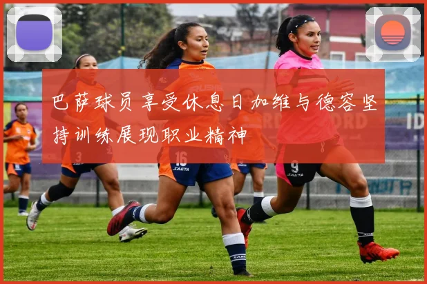 巴萨球员享受休息日加维与德容坚持训练展现职业精神