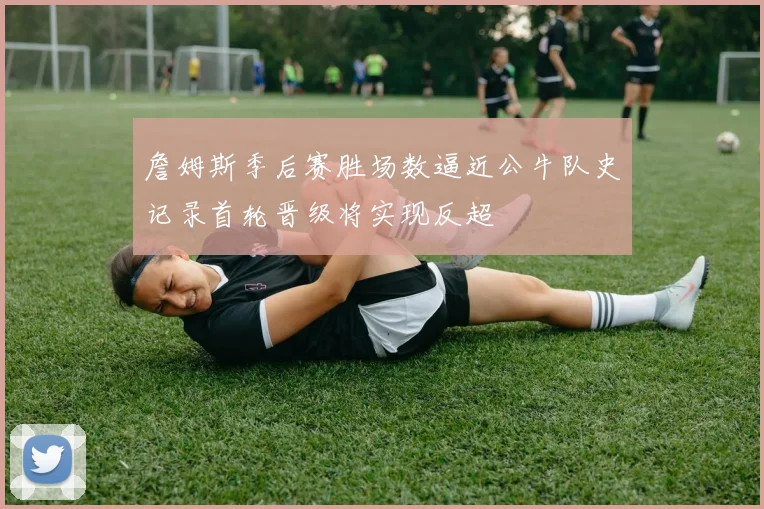 詹姆斯季后赛胜场数逼近公牛队史记录首轮晋级将实现反超