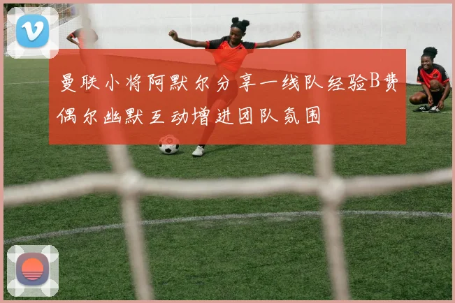 曼联小将阿默尔分享一线队经验B费偶尔幽默互动增进团队氛围