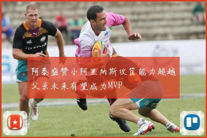 阿泰盛赞小阿里纳斯攻筐能力超越父亲未来有望成为MVP