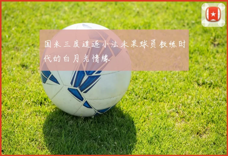 国米三度追逐小法未果球员教练时代的白月光情缘
