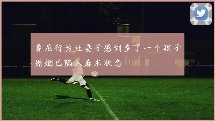 鲁尼行为让妻子感到多了一个孩子婚姻已陷入麻木状态