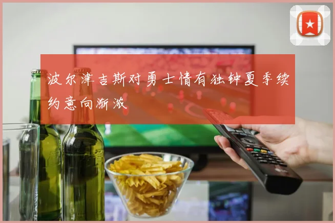 波尔津吉斯对勇士情有独钟夏季续约意向渐浓