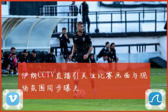 伊朗CCTV直播引关注比赛画面与现场氛围同步曝光