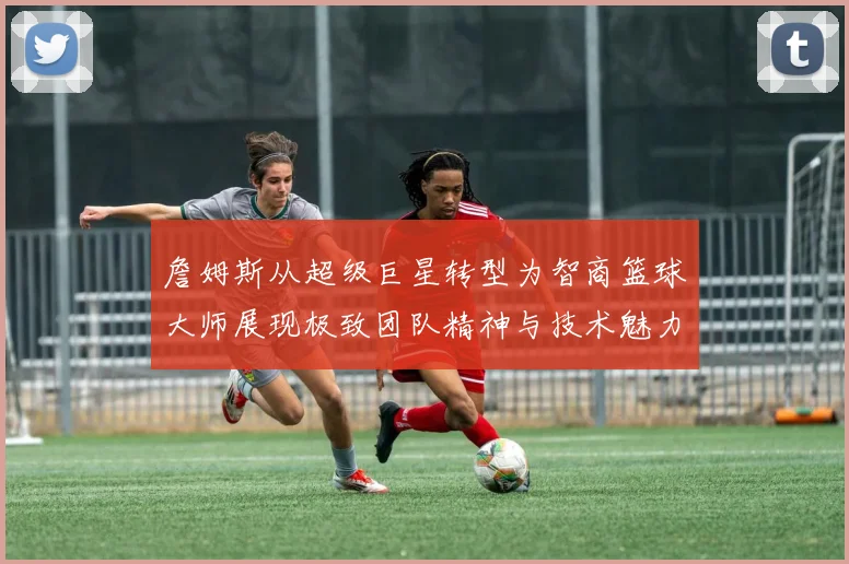 詹姆斯从超级巨星转型为智商篮球大师展现极致团队精神与技术魅力