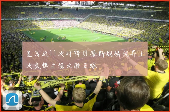 皇马近11次对阵贝蒂斯战绩优异上次交锋主场大胜五球