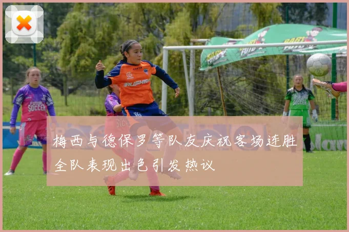 梅西与德保罗等队友庆祝客场连胜全队表现出色引发热议