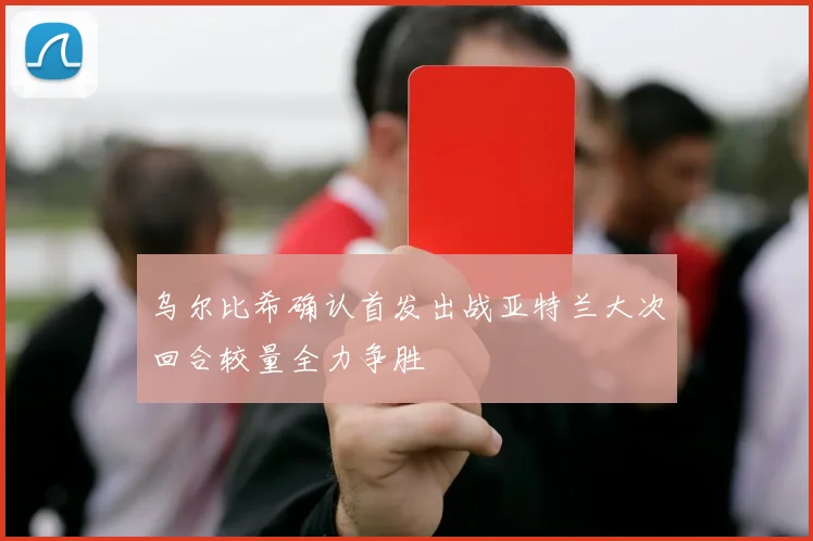 乌尔比希确认首发出战亚特兰大次回合较量全力争胜