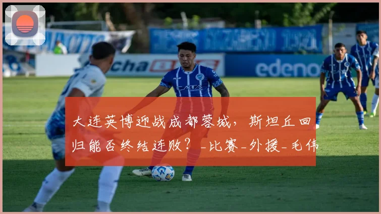大连英博迎战成都蓉城，斯坦丘回归能否终结连败？_比赛_外援_毛伟杰