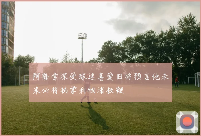 阿隆索深受球迷喜爱旧将预言他未来必将执掌利物浦教鞭