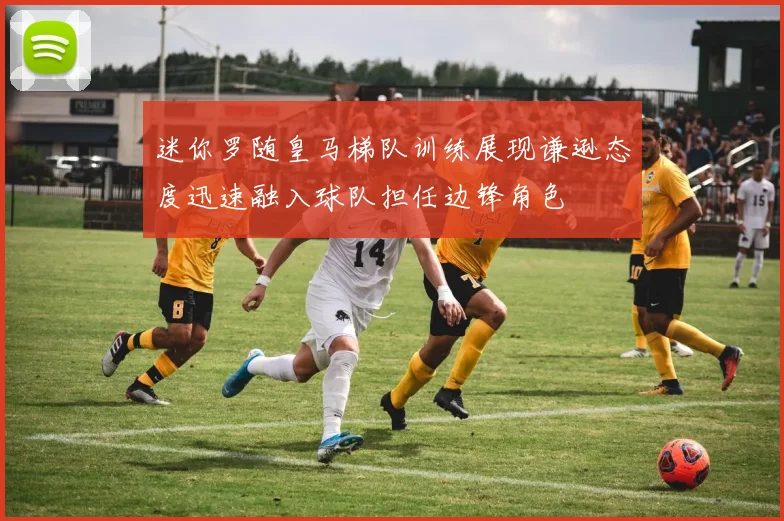 迷你罗随皇马梯队训练展现谦逊态度迅速融入球队担任边锋角色