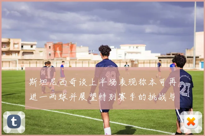 斯坦尼西奇谈上半场表现称本可再进一两球并展望特别赛季的挑战与机遇