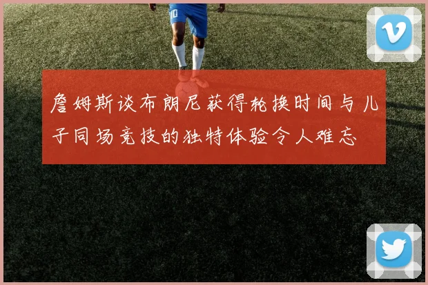 詹姆斯谈布朗尼获得轮换时间与儿子同场竞技的独特体验令人难忘