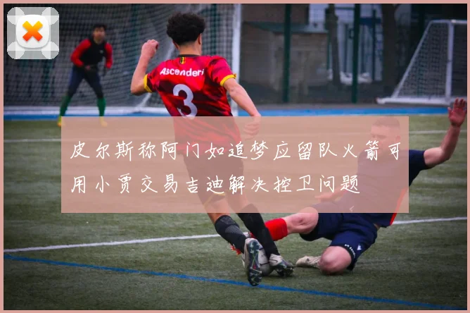 皮尔斯称阿门如追梦应留队火箭可用小贾交易吉迪解决控卫问题