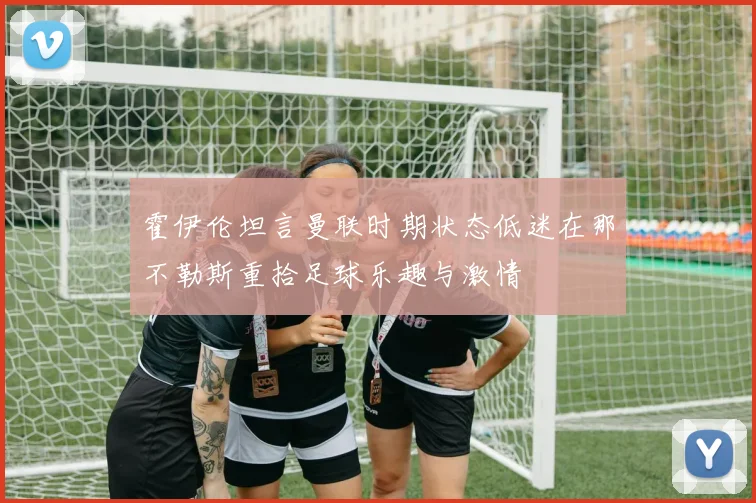 霍伊伦坦言曼联时期状态低迷在那不勒斯重拾足球乐趣与激情