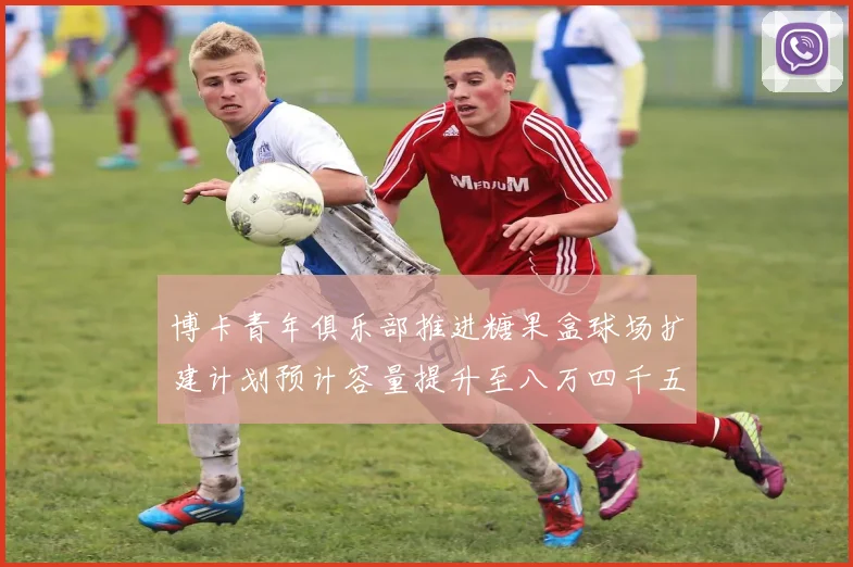 博卡青年俱乐部推进糖果盒球场扩建计划预计容量提升至八万四千五百人