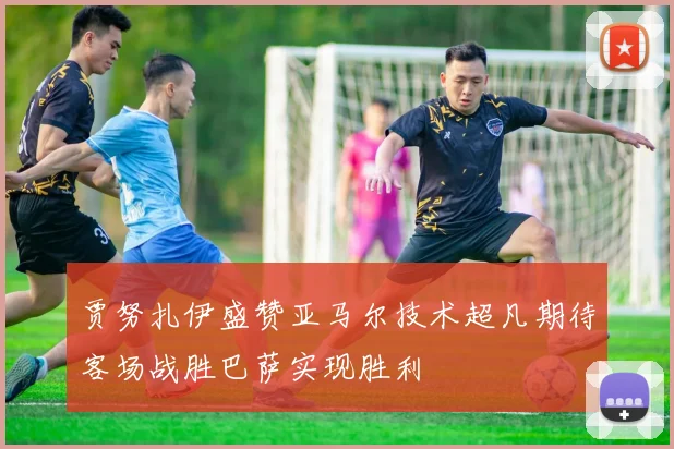 贾努扎伊盛赞亚马尔技术超凡期待客场战胜巴萨实现胜利