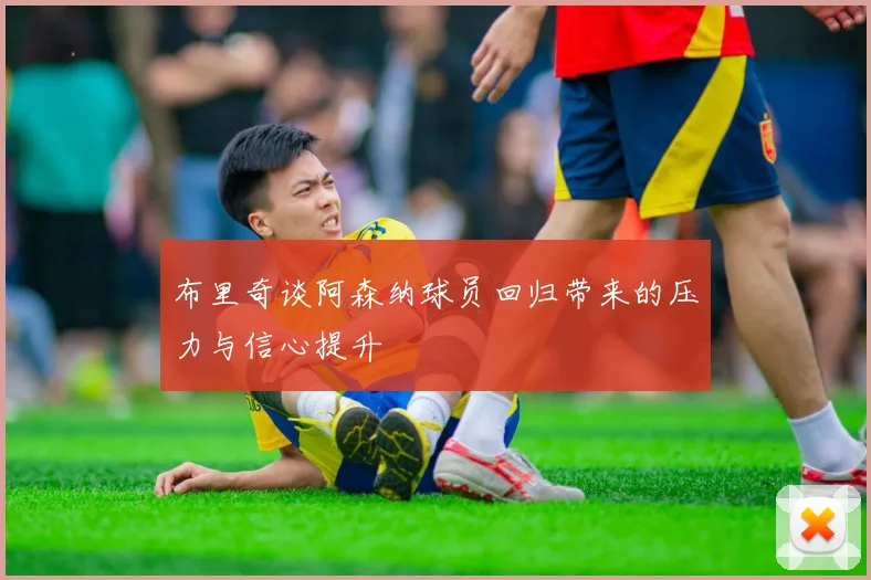 布里奇谈阿森纳球员回归带来的压力与信心提升