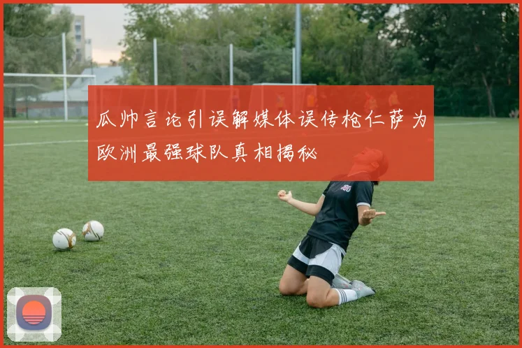 瓜帅言论引误解媒体误传枪仁萨为欧洲最强球队真相揭秘