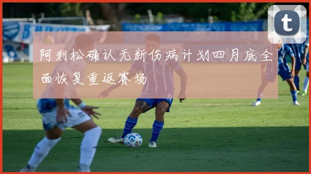 阿利松确认无新伤病计划四月底全面恢复重返赛场