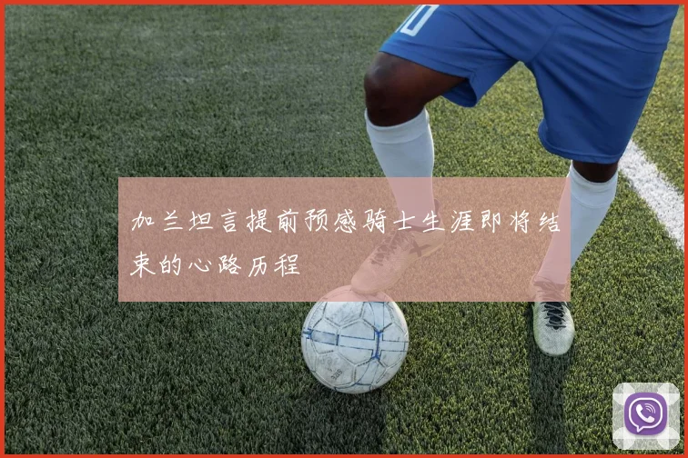 加兰坦言提前预感骑士生涯即将结束的心路历程