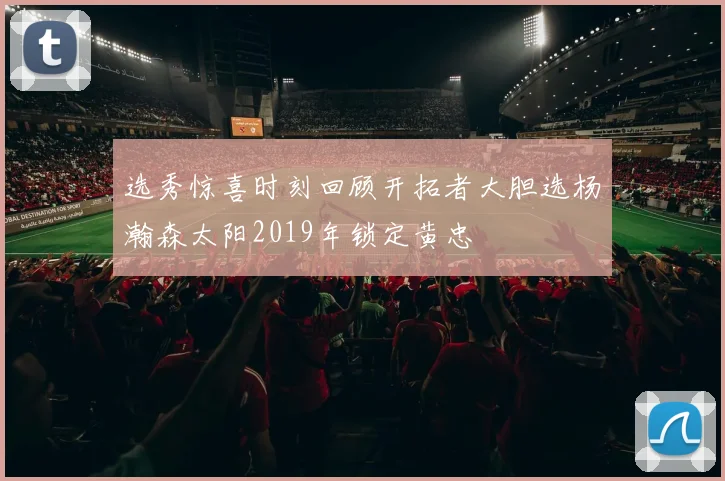 选秀惊喜时刻回顾开拓者大胆选杨瀚森太阳2019年锁定黄忠