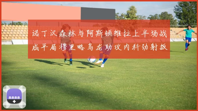 诺丁汉森林与阿斯顿维拉上半场战成平局穆里略乌龙助攻内科劲射扳平比分