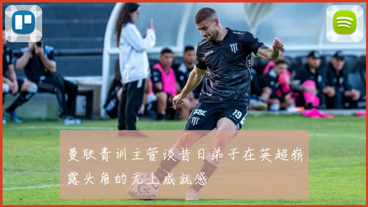 曼联青训主管谈昔日弟子在英超崭露头角的无上成就感