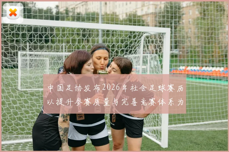 中国足协发布2026年社会足球赛历以提升参赛质量与完善竞赛体系为目标