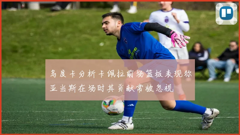 乌度卡分析卡佩拉前场篮板表现称亚当斯在场时其贡献常被忽视
