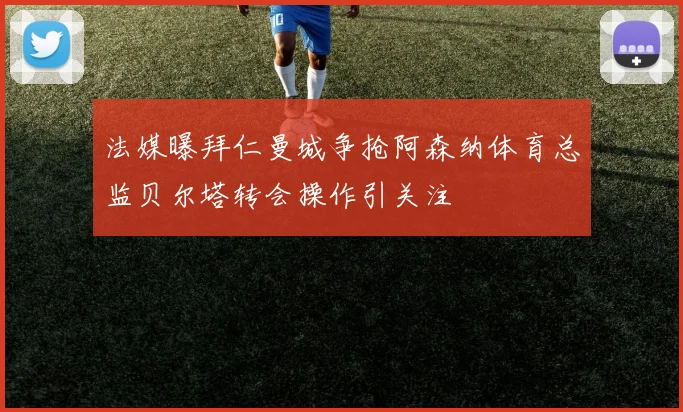 法媒曝拜仁曼城争抢阿森纳体育总监贝尔塔转会操作引关注
