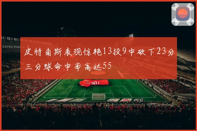 皮特南斯表现惊艳13投9中砍下23分三分球命中率高达55