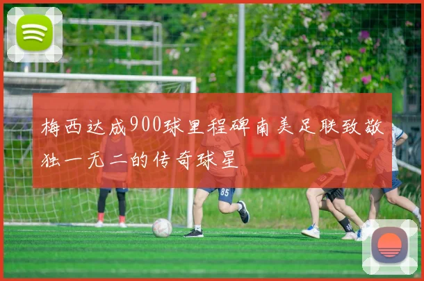 梅西达成900球里程碑南美足联致敬独一无二的传奇球星